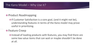 The Kano Model – Why Use it?
 Product Roadmapping
If Customer Satisfaction is a core goal, (and it might not be),
understanding features in terms of the Kano model may prove
useful in prioritizing.
 Feature Creep
Instead of loading products with features, you may find there are
some low value items that can wait or maybe shouldn’t be done
at all.
 