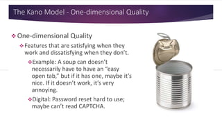 The Kano Model - One-dimensional Quality
 One-dimensional Quality
Features that are satisfying when they
work and dissatisfying when they don’t.
Example: A soup can doesn’t
necessarily have to have an “easy
open tab,” but if it has one, maybe it’s
nice. If it doesn’t work, it’s very
annoying.
Digital: Password reset hard to use;
maybe can’t read CAPTCHA.
 