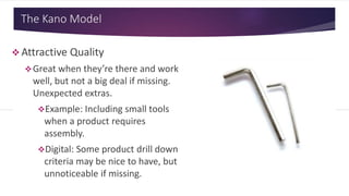 The Kano Model
 Attractive Quality
Great when they’re there and work
well, but not a big deal if missing.
Unexpected extras.
Example: Including small tools
when a product requires
assembly.
Digital: Some product drill down
criteria may be nice to have, but
unnoticeable if missing.
 
