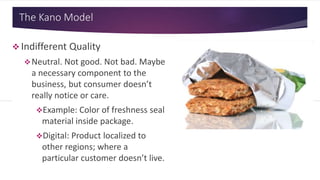 The Kano Model
 Indifferent Quality
Neutral. Not good. Not bad. Maybe
a necessary component to the
business, but consumer doesn’t
really notice or care.
Example: Color of freshness seal
material inside package.
Digital: Product localized to
other regions; where a
particular customer doesn’t live.
 