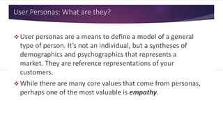 User Personas: What are they?
 User personas are a means to define a model of a general
type of person. It’s not an individual, but a syntheses of
demographics and psychographics that represents a
market. They are reference representations of your
customers.
 While there are many core values that come from personas,
perhaps one of the most valuable is empathy.
 