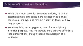 Diffusion of Innovations - Variability
 While the model provides conceptual clarity regarding
assertions in placing consumers in categories along a
continuum, innovations may be “fuzzy” in terms of how
they progress.
 Not everything ends up getting used for its originally
intended purpose. And individuals likely behave differently
than corporations, though there’s an overlap in their
motivators.
 