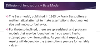 Diffusion of Innovations – Bass Model
 The Bass model, published in 1963 by Frank Bass, offers a
mathematical attempt to make assumptions about market
size and innovator behavior.
 For those so inclined, there are spreadsheet and program
models that may be found online if you would like to
attempt your own forecasting. As you might expect, your
results will depend on the assumptions you use for variable
values.
 