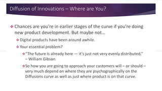Diffusion of Innovations – Where are You?
 Chances are you’re in earlier stages of the curve if you’re doing
new product development. But maybe not…
 Digital products have been around awhile.
 Your essential problem?
“The future is already here — it's just not very evenly distributed.”
– William Gibson
So how you are going to approach your customers will – or should –
very much depend on where they are psychographically on the
Diffusions curve as well as just where product is on that curve.
 