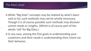 The Next Level
 While “Big Data” concepts may be implied by what’s been
said so far, such methods may not be wholly necessary.
Though it is of course possible such methods may discover
unmet needs or insights. (Which is of course part of the
whole ‘sell’ for Big Data.)
 In any case, among the first goals in understanding your
customers and their needs is understanding their intent via
their behavior.
 
