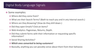Digital Body Language Signals
 Some examples:
 Where did they come from?
 What are their Search Terms? (Both to reach you and in any internal search.)
 Where are they Browsing? (How do they drill down.)
 Did they open Emails? Click on items?
 Web Analytics: Pageviews, Returns, Depth.
 Did they submit forms with their information or requesting specific
information?
 Social Sharing Activities?
 Which ones converted to being customers!
 Basically, anything you can possibly sense about them from their behavior.
 