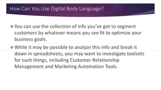 How Can You Use Digital Body Language?
 You can use the collection of info you’ve got to segment
customers by whatever means you see fit to optimize your
business goals.
 While it may be possible to analyze this info and break it
down in spreadsheets, you may want to investigate toolsets
for such things, including Customer Relationship
Management and Marketing Automation Tools.
 