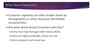 What About Segments?
 Customer segments are often broken down
by demographics or other obviously
identifiable characteristics.
 But what about Actual Customers who Buy?
Some have high Average Order Values (AOV).
Some are highly profitable, others are not.
Some prospects will never buy.
 