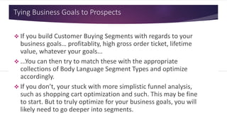 Tying Business Goals to Prospects
 If you build Customer Buying Segments with regards to your
business goals… profitablity, high gross order ticket, lifetime
value, whatever your goals...
 ...You can then try to match these with the appropriate
collections of Body Language Segment Types and optimize
accordingly.
 If you don’t, your stuck with more simplistic funnel analysis,
such as shopping cart optimization and such. This may be fine
to start. But to truly optimize for your business goals, you will
likely need to go deeper into segments.
 