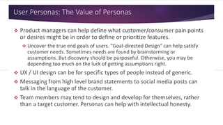 User Personas: The Value of Personas
 Product managers can help define what customer/consumer pain points
or desires might be in order to define or prioritize features.
 Uncover the true end goals of users. “Goal-directed Design” can help satisfy
customer needs. Sometimes needs are found by brainstorming or
assumptions. But discovery should be purposeful. Otherwise, you may be
depending too much on the luck of getting assumptions right.
 UX / UI design can be for specific types of people instead of generic.
 Messaging from high level brand statements to social media posts can
talk in the language of the customer.
 Team members may tend to design and develop for themselves, rather
than a target customer. Personas can help with intellectual honesty.
 