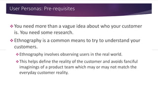 User Personas: Pre-requisites
 You need more than a vague idea about who your customer
is. You need some research.
 Ethnography is a common means to try to understand your
customers.
Ethnography involves observing users in the real world.
This helps define the reality of the customer and avoids fanciful
imaginings of a product team which may or may not match the
everyday customer reality.
 