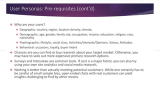 User Personas: Pre-requisites (cont’d)
 Who are your users?
 Geographic: country, region, location density, climate,
 Demographic: age, gender, family size, occupation, income, education, religion, race,
nationality
 Psychographic: lifestyle, social class, Activities/Interests/Opinions, Values, Attitudes.
 Behavioral: occasions, loyalty, buyer intent
 Chances are you can find or buy research about your target market. Otherwise, you
may have to seek out more expensive primary research options.
 Surveys and Interviews are common tools. If cost is a major factor, you can also try
using your own site analytics and social media research,
 Nothing is better than actually meeting potential customers. While one certainly has to
be careful of small sample bias, open ended chats with real customers can yield
insights challenging to find by other means.
 