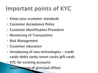 Know your customer standards Customer Acceptance Policy Customer Identification Procedure Monitoring of Transactions Risk Management Customer education Introducing of new technologies - credit cards/debit cards/smart cards/gift cards KYC for existing accounts Appointment of principal officer 
