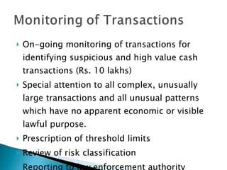 On-going monitoring of transactions for identifying suspicious and high value cash transactions (Rs. 10 lakhs) Special attention to all complex, unusually large transactions and all unusual patterns which have no apparent economic or visible lawful purpose. Prescription of threshold limits Review of risk classification Reporting to law enforcement authority 
