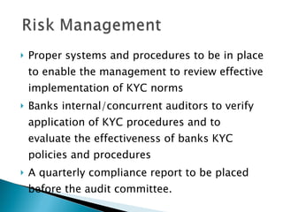 Proper systems and procedures to be in place to enable the management to review effective implementation of KYC norms Banks internal/concurrent auditors to verify application of KYC procedures and to evaluate the effectiveness of banks KYC policies and procedures A quarterly compliance report to be placed before the audit committee. 