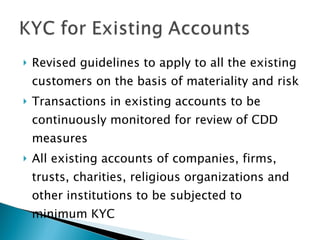 Revised guidelines to apply to all the existing customers on the basis of materiality and risk Transactions in existing accounts to be continuously monitored for review of CDD measures All existing accounts of companies, firms, trusts, charities, religious organizations and other institutions to be subjected to minimum KYC 