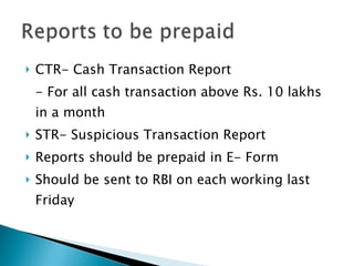 CTR- Cash Transaction Report - For all cash transaction above Rs. 10 lakhs in a month STR- Suspicious Transaction Report Reports should be prepaid in E- Form Should be sent to RBI on each working last Friday 