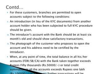 For these customers, branches are permitted to open accounts subject to the following conditions: An introduction (in lieu of the KYC documents) from another account holder who has been subjected to full KYC procedure should be given. The introducer's account with the Bank should be at least six month's old and should show satisfactory transactions. The photograph of the customer who proposes to open the account and his address need to be certified by the introducer. When, at any point of time, the total balance in all his/her accounts (FDR/SB/CA) with the Bank taken together exceeds Rupees Fifty thousands (Rs.50000/-) or total credit summation in all the accounts exceeds Rupees one lakh (Rs.100000/-) in a year, no further transactions will be permitted until the full KYC procedure is  completed. 