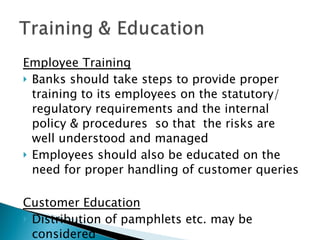 Employee Training Banks should take steps to provide proper training to its employees on the statutory/ regulatory requirements and the internal  policy & procedures  so that  the risks are well understood and managed Employees should also be educated on the need for proper handling of customer queries  Customer Education Distribution of pamphlets etc. may be considered  