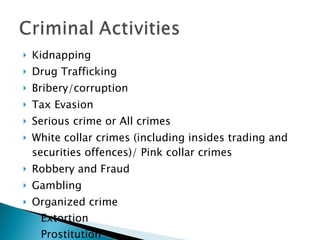Kidnapping  Drug Trafficking Bribery/corruption Tax Evasion Serious crime or All crimes White collar crimes (including insides trading and securities offences)/ Pink collar crimes Robbery and Fraud Gambling Organized crime Extortion Prostitution Smuggling (arms, people, goods) 