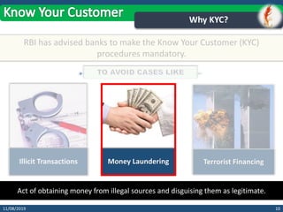 1011/08/2019
Why KYC?
RBI has advised banks to make the Know Your Customer (KYC)
procedures mandatory.
Illicit Transactions Money Laundering Terrorist Financing
Act of obtaining money from illegal sources and disguising them as legitimate.
 