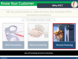1211/08/2019
Why KYC?
RBI has advised banks to make the Know Your Customer (KYC)
procedures mandatory.
Illicit Transactions Money Laundering Terrorist Financing
Act of funding terrorist activities.
 