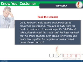 511/08/2019
Why KYC?
On 22 February, Raj Sharma, a Mumbai-based
marketing professional, received an SMS from his
bank. It read that a transaction for Rs. 50,000 had
taken place through his credit card. Raj later realised
that his credit card has been stolen. After thorough
police investigation his perpetrator was arrested
under the section 420.
Read the scenario
 