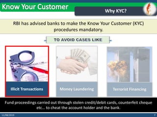 711/08/2019
Why KYC?
RBI has advised banks to make the Know Your Customer (KYC)
procedures mandatory.
Illicit Transactions Money Laundering Terrorist Financing
Fund proceedings carried out through stolen credit/debit cards, counterfeit cheque
etc… to cheat the account holder and the bank.
 