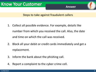 1. Collect all possible evidence. For example, details like
number from which you received the call. Also, the date
and time on which the call was received.
2. Block all your debit or credit cards immediately and get a
replacement.
3. Inform the bank about the phishing call.
4. Report a complaint to the cyber crime cell.
911/08/2019
Answer
Steps to take against fraudulent callers
 
