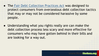● The Fair Debt Collection Practices Act was designed to 
protect consumers from overzealous debt collection tactics 
that may or may not be considered harassive by some 
people. 
● Understanding what you rights really are can make the 
debt collection process less scary and more effective for 
consumers who may have gotten behind in their bills and 
are looking for a way out. 
 