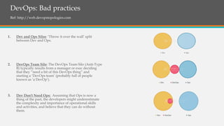 DevOps: Bad practices
Ref: http://web.devopstopologies.com
1. Dev and Ops Silos: ‘Throw it over the wall’ split
between Dev and Ops.
2. DevOps Team Silo: The DevOps Team Silo (Anti-Type
B) typically results from a manager or exec deciding
that they “need a bit of this DevOps thing” and
starting a ‘DevOps team’ (probably full of people
known as ‘a DevOp‘).
3. Dev Don't Need Ops: Assuming that Ops is now a
thing of the past, the developers might underestimate
the complexity and importance of operational skills
and activities, and believe that they can do without
them.
 