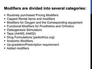 Modifiers are divided into several categories:
 Routinely purchased Pricing Modifiers
 Capped Rental Items and modifiers
 Modifiers for Oxygen and the Corresponding equipment
 Functional Modifiers for Prosthetics and Orthotics
 Osteogenesis Stimulators
 Tape (A4450, A4452)
 Drug Formulations (pedorthics.org)
 Anatomic Modifiers
 Up-gradation/Prescription requirement
 Added modifiers
 