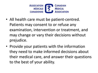• All health care must be patient-centred.
Patients may consent to or refuse any
examination, intervention or treatment, and
may change or vary their decisions without
prejudice.
• Provide your patients with the information
they need to make informed decisions about
their medical care, and answer their questions
to the best of your ability.
 
