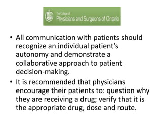 • All communication with patients should
recognize an individual patient’s
autonomy and demonstrate a
collaborative approach to patient
decision-making.
• It is recommended that physicians
encourage their patients to: question why
they are receiving a drug; verify that it is
the appropriate drug, dose and route.
 
