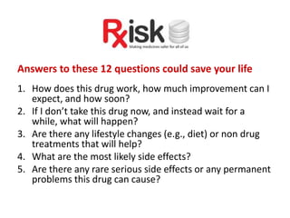 Answers to these 12 questions could save your life
1. How does this drug work, how much improvement can I
expect, and how soon?
2. If I don’t take this drug now, and instead wait for a
while, what will happen?
3. Are there any lifestyle changes (e.g., diet) or non drug
treatments that will help?
4. What are the most likely side effects?
5. Are there any rare serious side effects or any permanent
problems this drug can cause?
 