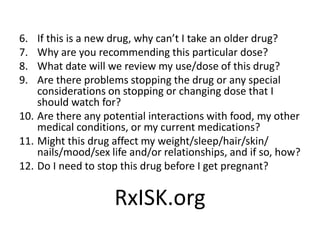 6. If this is a new drug, why can’t I take an older drug?
7. Why are you recommending this particular dose?
8. What date will we review my use/dose of this drug?
9. Are there problems stopping the drug or any special
considerations on stopping or changing dose that I
should watch for?
10. Are there any potential interactions with food, my other
medical conditions, or my current medications?
11. Might this drug affect my weight/sleep/hair/skin/
nails/mood/sex life and/or relationships, and if so, how?
12. Do I need to stop this drug before I get pregnant?
RxISK.org
 