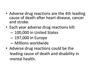 • Adverse drug reactions are the 4th leading
cause of death after heart disease, cancer
and stroke.
• Each year adverse drug reactions kill:
– 100,000 in United States
– 197,000 in Europe
– Millions worldwide
• Adverse drug reactions could be the
leading cause of death and disability in
mental health.
 