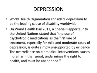 DEPRESSION
• World Health Organization considers depression to
be the leading cause of disability worldwide.
• On World Health Day 2017, a Special Rapporteur to
the United Nations stated that "the use of
psychotropic medications as the first line of
treatment, especially for mild and moderate cases of
depression, is quite simply unsupported by evidence.
The overreliance on biomedical interventions causes
more harm than good, undermines the right to
health, and must be abandoned."
 