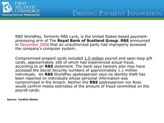 RBS WorldPay, formerly RBS Lynk, is the United States-based payment-processing arm of The  Royal Bank of Scotland Group .  RBS  announced in  December 2008  that an unauthorized party had improperly accessed the company's computer system.  Compromised prepaid cards included  1.5 million  payroll and open-loop gift cards, approximately 100 of which had experienced actual fraud, according to an  RBS  statement. The bank says hackers also may have accessed the Social Security numbers of approximately 1.1 million individuals.  An  RBS  WorldPay spokesperson says no identity theft has been reported on individuals whose personal information was compromised in the breach. Neither the  RBS  spokesperson nor Ross would confirm media estimates of the amount of fraud committed on the payroll cards.  Source:  Cardline Global 