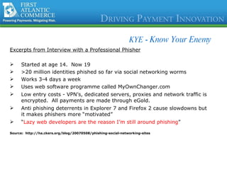 KYE  -  Know Your Enemy Excerpts from Interview with a Professional Phisher Started at age 14.  Now 19 >20 million identities phished so far via social networking worms Works 3-4 days a week Uses web software programme called MyOwnChanger.com Low entry costs -  VPN’s, dedicated servers, proxies and network traffic is encrypted.  All payments are made through eGold.  Anti phishing deterrents in Explorer 7 and Firefox 2 cause slowdowns but it makes phishers more “motivated” “ Lazy web developers are the reason I’m still   around phishing ”  Source:  http://ha.ckers.org/blog/20070508/phishing-social-networking-sites 