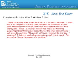 KYE – Know Your Enemy Excerpts from Interview with a Professional Phisher “ Social networking sites, make me $500 to 1k through CPA deals.  5 times out of 10 the person uses the same password for their email account.  Now depending what is inside their email inbox determines how much more profit I make.  If an email account has one of the following paypal/egold/rapidshare/ebay accounts even the email account itself, I sell those to scammers ($5 /pswd).  All in all, I make 3k to 4k a day.  I only phish 3-4 days a week. Depends on how much time I invest.  The more time I invest the greater the outcome.” Copyright First Atlantic Commerce Ltd 2009 