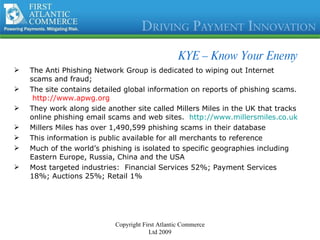KYE – Know Your Enemy The Anti Phishing Network Group is dedicated to wiping out Internet scams and fraud; The site contains detailed global information on reports of phishing scams.  http://www.apwg.org They work along side another site called Millers Miles in the UK that tracks online phishing email scams and web sites.  http://www.millersmiles.co.uk Millers Miles has over 1,490,599 phishing scams in their database This information is public available for all merchants to reference Much of the world’s phishing is isolated to specific geographies including Eastern Europe, Russia, China and the USA Most targeted industries:  Financial Services 52%; Payment Services 18%; Auctions 25%; Retail 1% Copyright First Atlantic Commerce Ltd 2009 