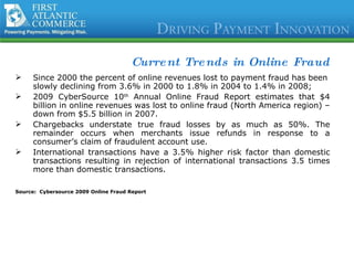 Current Trends in Online Fraud Since 2000 the percent of online revenues lost to payment fraud has been slowly declining from 3.6% in 2000 to 1.8% in 2004 to 1.4% in 2008; 2009 CyberSource 10 th  Annual Online Fraud Report estimates that $4 billion in online revenues was lost to online fraud (North America region) – down from $5.5 billion in 2007. Chargebacks understate true fraud losses by as much as 50%. The remainder occurs when merchants issue refunds in response to a consumer’s claim of fraudulent account use. International transactions have a 3.5% higher risk factor than domestic transactions resulting in rejection of international transactions 3.5 times more than domestic transactions.  Source:  Cybersource 2009 Online Fraud Report 