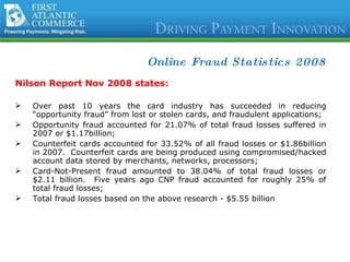 Online Fraud Statistics 2008 Nilson Report Nov 2008 states:  Over past 10 years the card industry has succeeded in reducing “opportunity fraud” from lost or stolen cards, and fraudulent applications; Opportunity fraud accounted for 21.07% of total fraud losses suffered in 2007 or $1.17billion; Counterfeit cards accounted for 33.52% of all fraud losses or $1.86billion in 2007.  Counterfeit cards are being produced using compromised/hacked account data stored by merchants, networks, processors; Card-Not-Present fraud amounted to 38.04% of total fraud losses or $2.11 billion.  Five years ago CNP fraud accounted for roughly 25% of total fraud losses; Total fraud losses based on the above research - $5.55 billion 