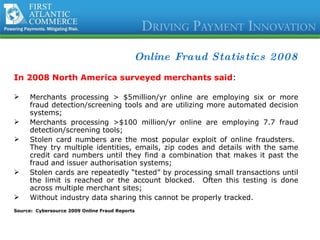 Online Fraud Statistics 2008 In 2008 North America surveyed merchants said : Merchants processing > $5million/yr online are employing six or more fraud detection/screening tools and are utilizing more automated decision systems; Merchants processing >$100 million/yr online are employing 7.7 fraud detection/screening tools; Stolen card numbers are the most popular exploit of online fraudsters.  They try multiple identities, emails, zip codes and details with the same credit card numbers until they find a combination that makes it past the fraud and issuer authorisation systems; Stolen cards are repeatedly “tested” by processing small transactions until the limit is reached or the account blocked.  Often this testing is done across multiple merchant sites; Without industry data sharing this cannot be properly tracked. Source:  Cybersource 2009 Online Fraud Reports 