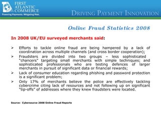Online Fraud Statistics 2008 In 2008 UK/EU surveyed merchants said : Efforts to tackle online fraud are being hampered by a lack of coordination across multiple channels (and cross border cooperation); Fraudsters are divided into two groups – less sophisticated  “chancers” targeting small merchants with simple techniques; and sophisticated professionals who are testing defences of larger merchants in pursuit of significant data or financial rewards; Lack of consumer education regarding phishing and password protection is a significant problem; Only 17% of merchants believe the police are effectively tackling cybercrime citing lack of resources and not following up on significant “tip-offs” of addresses where they knew fraudsters were located. Source:  Cybersource 2008 Online Fraud Reports 