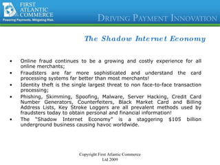 The Shadow Internet Economy Online fraud continues to be a growing and costly experience for all online merchants;  Fraudsters are far more sophisticated and understand the card processing systems far better than most merchants! Identity theft is the single largest threat to non face-to-face transaction processing; Phishing, Skimming, Spoofing, Malware, Server Hacking, Credit Card Number Generators, Counterfeiters, Black Market Card and Billing Address Lists, Key Stroke Loggers are all prevalent methods used by fraudsters today to obtain personal and financial information! The “Shadow Internet Economy” is a staggering $105 billion underground business causing havoc worldwide. Copyright First Atlantic Commerce Ltd 2009 