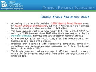 Online Fraud Statistics 2008 According to the recently published  2008 Identity Fraud Survey  issued by  Javelin Strategy and Research , 8.1 million Americans were victimized by identity fraud – a crime amounting to $45 billion; The total average cost of a data breach last year reached $202 per record, a 2.5% increase since 2007 (the study was conducted by the  Ponemon Institute , a privacy and data-protection research group); Of the average $202 per record cost, $139 was attributable to lost businesses as a result of the breach; Breaches that originated with outsourcing companies, contractors, consultants, and business partners accounted for 44% of the breach total, up from 40% in 2007.  Third-party breaches cost an average of $231 per record, compared with $179 for breaches originating from within the organization that owns the data.  