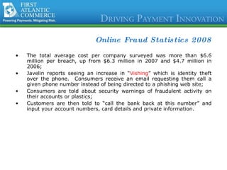 Online Fraud Statistics 2008 The total average cost per company surveyed was more than $6.6 million per breach, up from $6.3 million in 2007 and $4.7 million in 2006; Javelin reports seeing an increase in “ Vishing ” which is identity theft over the phone.  Consumers receive an email requesting them call a given phone number instead of being directed to a phishing web site; Consumers are told about security warnings of fraudulent activity on their accounts or plastics; Customers are then told to “call the bank back at this number” and input your account numbers, card details and private information. 