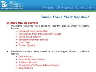 Online Fraud Statistics 2008 In 2008 UK/EU survey: Merchants surveyed were asked to rate the biggest threat to income losses:  Increased price competition Competition from International Markets Online Fraud activity Reduced consumer demand Data Theft Product Quality Merchants surveyed were asked to rate the biggest threat to technical losses:  Online Fraud Internal Systems Failure Software Viruses Competitors Technical Advancements Data Hackers Source:  Cybersource 2008 Online UK Fraud Reports 